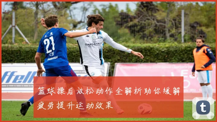 篮球操后放松动作全解析助你缓解疲劳提升运动效果