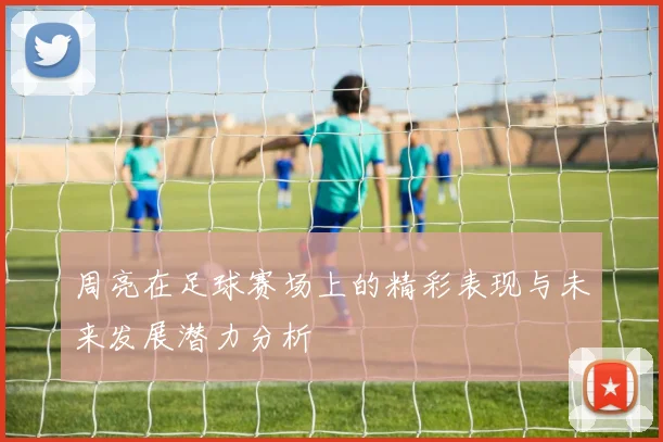 周亮在足球赛场上的精彩表现与未来发展潜力分析
