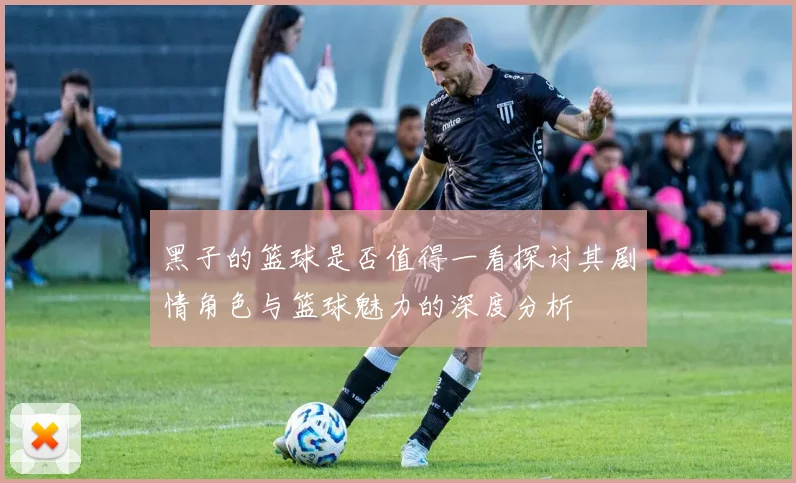 黑子的篮球是否值得一看探讨其剧情角色与篮球魅力的深度分析