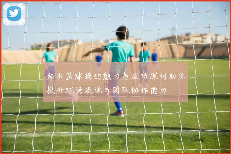 经典篮球操的魅力与技巧探讨助你提升球场表现与团队协作能力