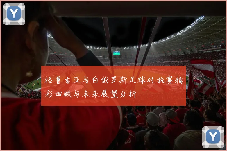 格鲁吉亚与白俄罗斯足球对抗赛精彩回顾与未来展望分析