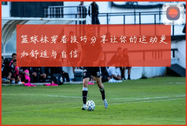 篮球袜穿着技巧分享让你的运动更加舒适与自信