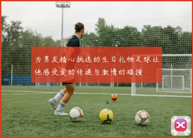 为男友精心挑选的生日礼物足球让他感受爱的传递与激情的碰撞