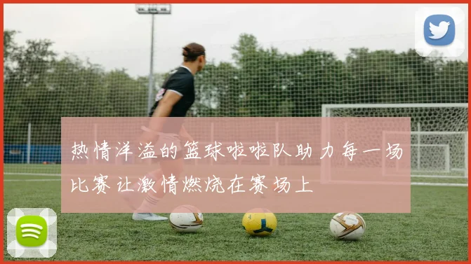 热情洋溢的篮球啦啦队助力每一场比赛让激情燃烧在赛场上